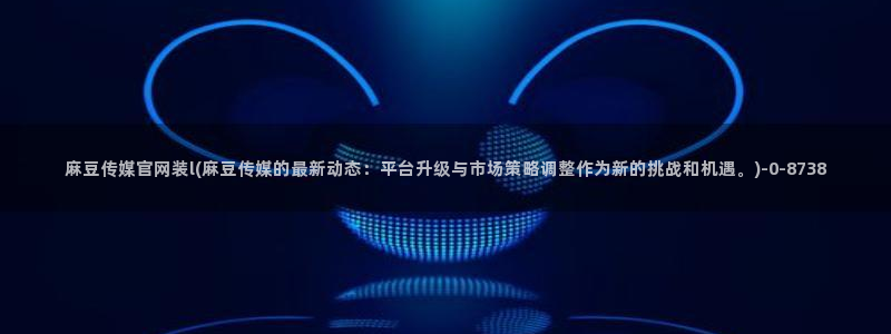 mdlpud麻豆传媒官网豆奶：麻豆传媒官网装l(麻豆传媒的最新动态：平台升级与市场策略调整作为新的挑战和机遇。)